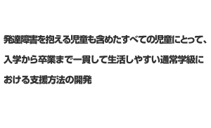 発達障害を抱える児童も含めたすべての児童にとって、入学から卒業まで一貫して生活しやすい通常学級における支援方法の開発