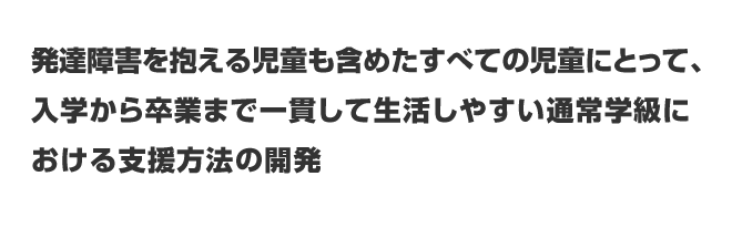 発達障害を抱える児童も含めたすべての児童にとって、入学から卒業まで一貫して生活しやすい通常学級における支援方法の開発