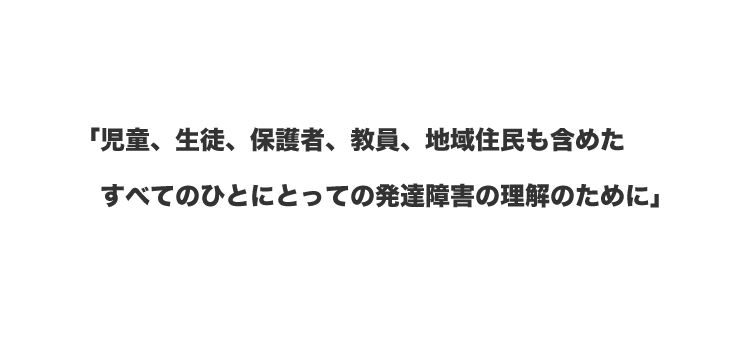 「児童、生徒、保護者、教員、地域住民も含めたすべてのひとにとっての発達障害の理解のために」