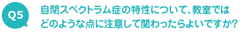 自閉スペクトラム症の特性について、教室ではどのような点に注意して関わったらよいですか？